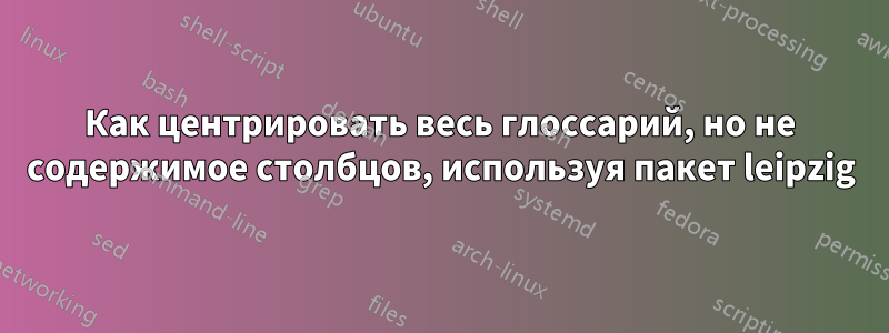 Как центрировать весь глоссарий, но не содержимое столбцов, используя пакет leipzig