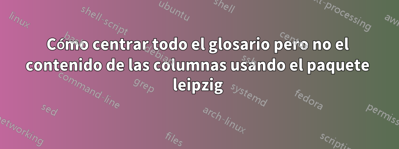 Cómo centrar todo el glosario pero no el contenido de las columnas usando el paquete leipzig