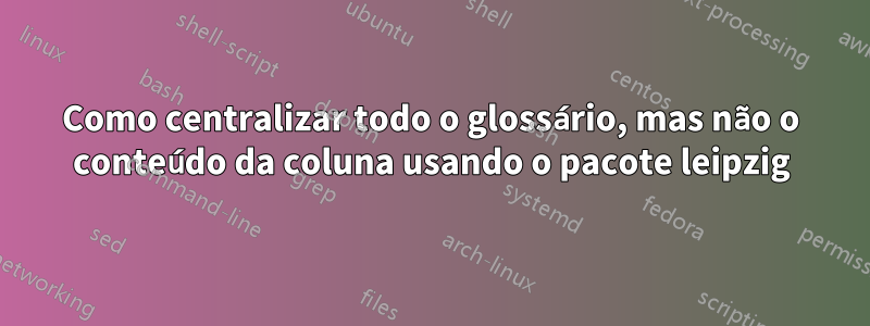 Como centralizar todo o glossário, mas não o conteúdo da coluna usando o pacote leipzig