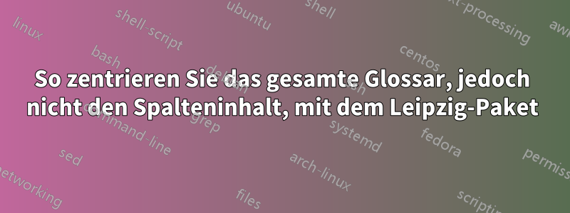 So zentrieren Sie das gesamte Glossar, jedoch nicht den Spalteninhalt, mit dem Leipzig-Paket