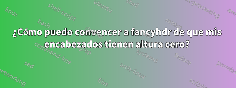 ¿Cómo puedo convencer a fancyhdr de que mis encabezados tienen altura cero?