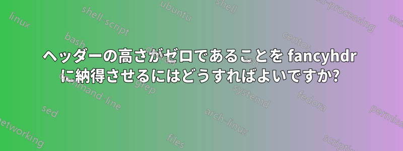 ヘッダーの高さがゼロであることを fancyhdr に納得させるにはどうすればよいですか?