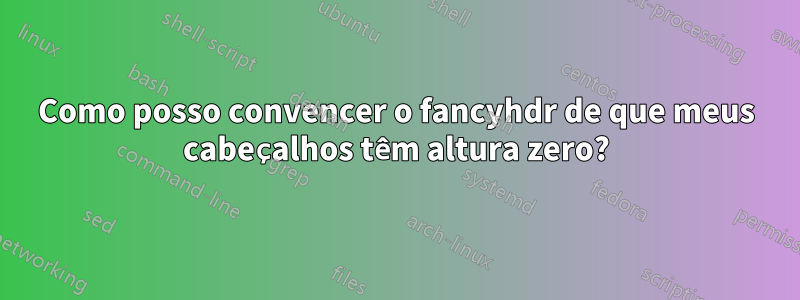 Como posso convencer o fancyhdr de que meus cabeçalhos têm altura zero?