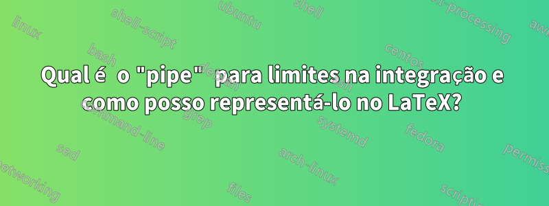 Qual é o "pipe" para limites na integração e como posso representá-lo no LaTeX?