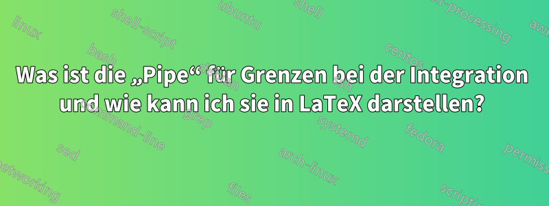 Was ist die „Pipe“ für Grenzen bei der Integration und wie kann ich sie in LaTeX darstellen?