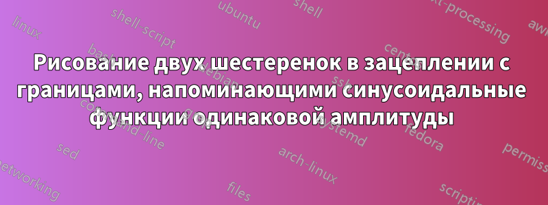 Рисование двух шестеренок в зацеплении с границами, напоминающими синусоидальные функции одинаковой амплитуды