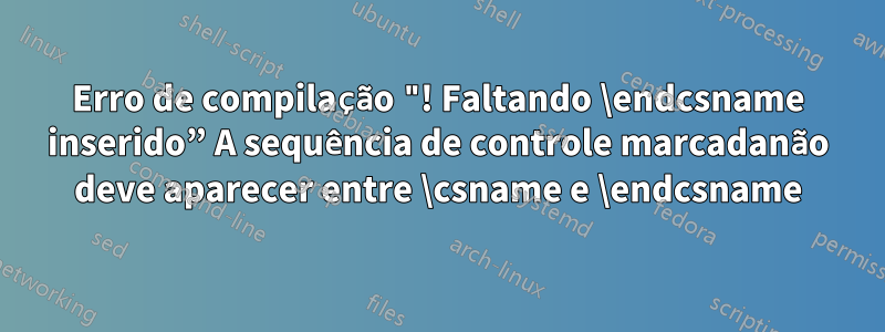 Erro de compilação "! Faltando \endcsname inserido” A sequência de controle marcadanão deve aparecer entre \csname e \endcsname