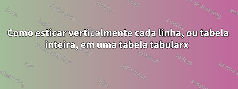 Como esticar verticalmente cada linha, ou tabela inteira, em uma tabela tabularx 