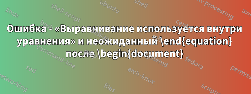 Ошибка - «Выравнивание используется внутри уравнения» и неожиданный \end{equation} после \begin{document}