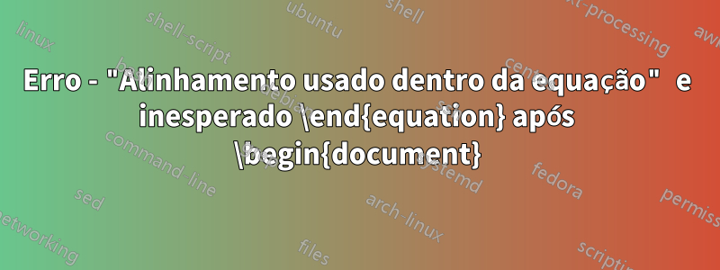 Erro - "Alinhamento usado dentro da equação" e inesperado \end{equation} após \begin{document}