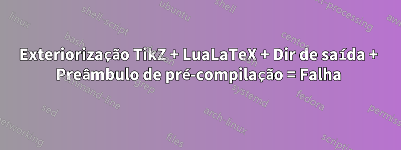 Exteriorização TikZ + LuaLaTeX + Dir de saída + Preâmbulo de pré-compilação = Falha