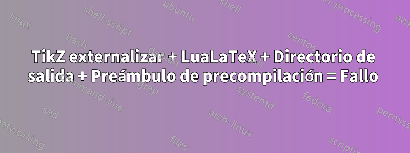 TikZ externalizar + LuaLaTeX + Directorio de salida + Preámbulo de precompilación = Fallo