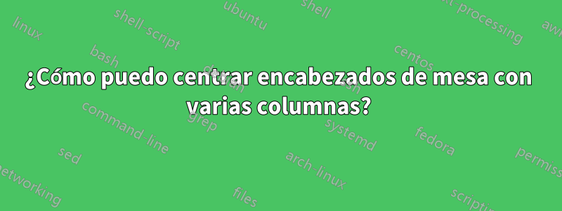 ¿Cómo puedo centrar encabezados de mesa con varias columnas?