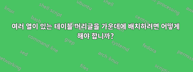 여러 열이 있는 테이블 머리글을 가운데에 배치하려면 어떻게 해야 합니까?