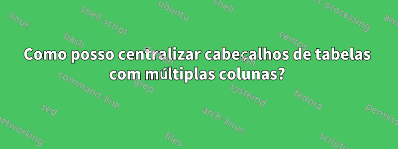 Como posso centralizar cabeçalhos de tabelas com múltiplas colunas?