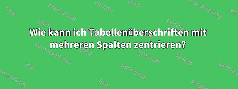 Wie kann ich Tabellenüberschriften mit mehreren Spalten zentrieren?