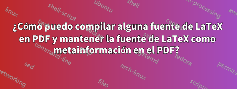 ¿Cómo puedo compilar alguna fuente de LaTeX en PDF y mantener la fuente de LaTeX como metainformación en el PDF? 