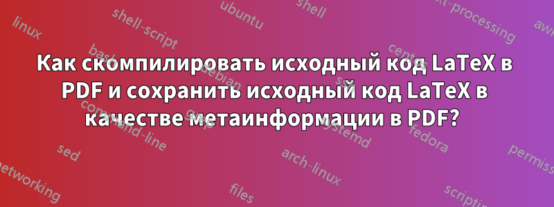 Как скомпилировать исходный код LaTeX в PDF и сохранить исходный код LaTeX в качестве метаинформации в PDF? 