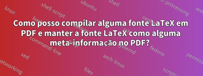 Como posso compilar alguma fonte LaTeX em PDF e manter a fonte LaTeX como alguma meta-informação no PDF? 