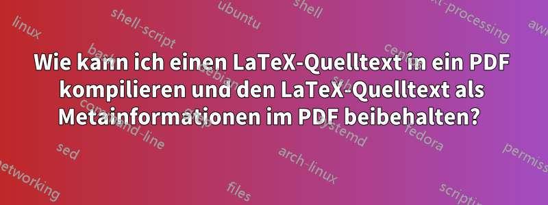 Wie kann ich einen LaTeX-Quelltext in ein PDF kompilieren und den LaTeX-Quelltext als Metainformationen im PDF beibehalten? 