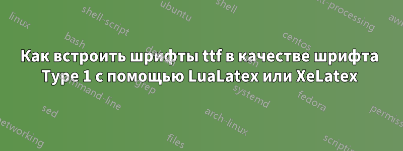 Как встроить шрифты ttf в качестве шрифта Type 1 с помощью LuaLatex или XeLatex