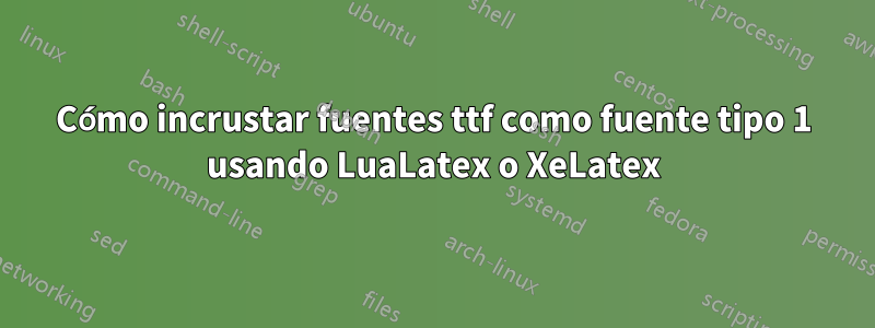 Cómo incrustar fuentes ttf como fuente tipo 1 usando LuaLatex o XeLatex