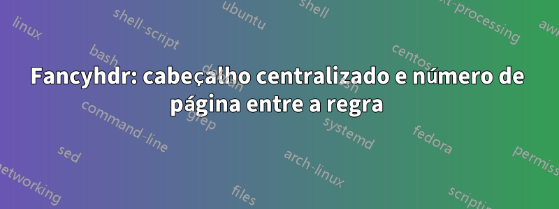 Fancyhdr: cabeçalho centralizado e número de página entre a regra