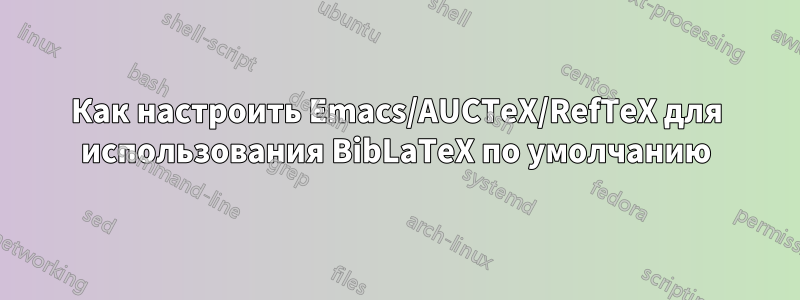 Как настроить Emacs/AUCTeX/RefTeX для использования BibLaTeX по умолчанию