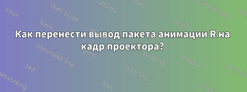 Как перенести вывод пакета анимации R на кадр проектора?