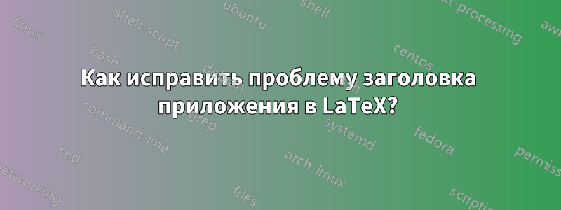 Как исправить проблему заголовка приложения в LaTeX?