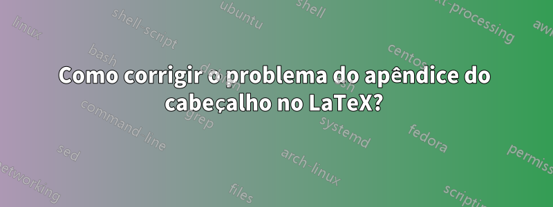 Como corrigir o problema do apêndice do cabeçalho no LaTeX?