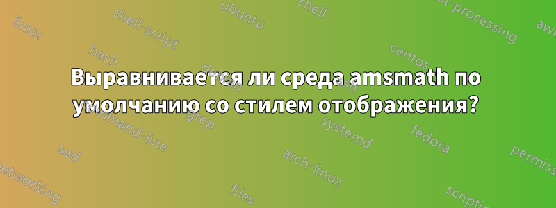Выравнивается ли среда amsmath по умолчанию со стилем отображения?