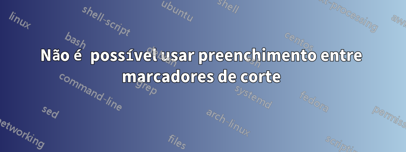 Não é possível usar preenchimento entre marcadores de corte