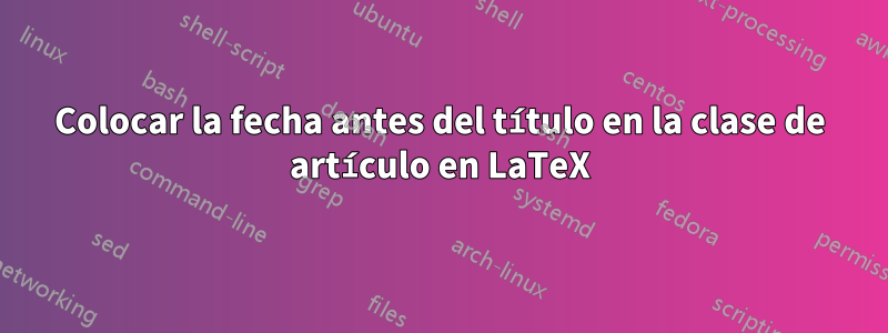 Colocar la fecha antes del título en la clase de artículo en LaTeX