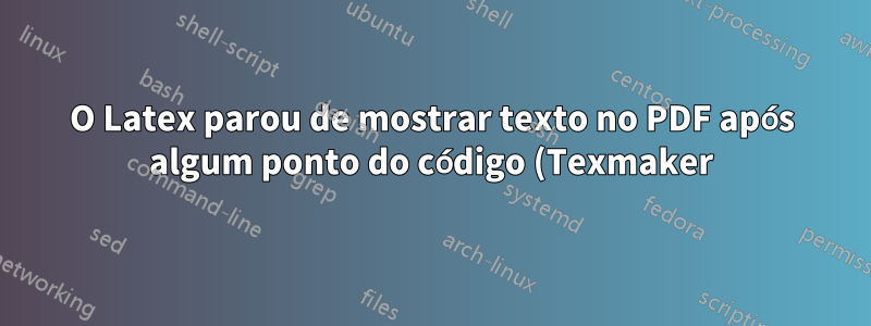 O Latex parou de mostrar texto no PDF após algum ponto do código (Texmaker)