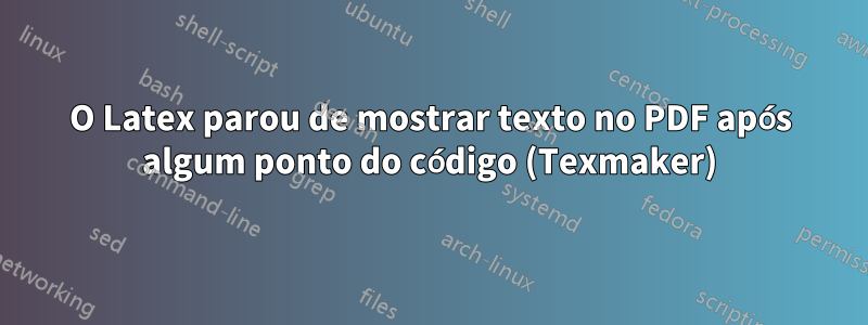 O Latex parou de mostrar texto no PDF após algum ponto do código (Texmaker)