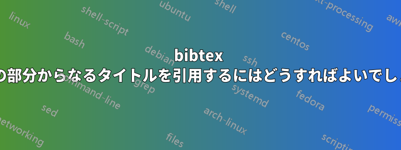 bibtex で複数の部分からなるタイトルを引用するにはどうすればよいでしょうか?