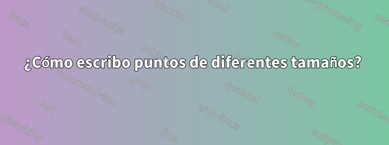 ¿Cómo escribo puntos de diferentes tamaños?