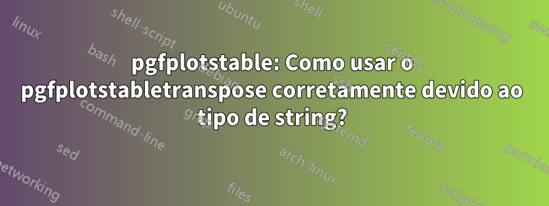 pgfplotstable: Como usar o pgfplotstabletranspose corretamente devido ao tipo de string?