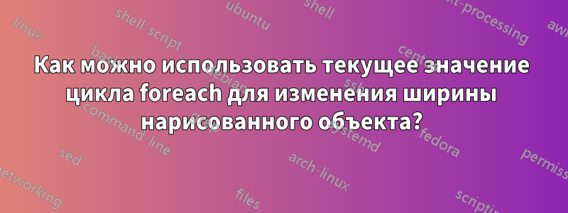 Как можно использовать текущее значение цикла foreach для изменения ширины нарисованного объекта?
