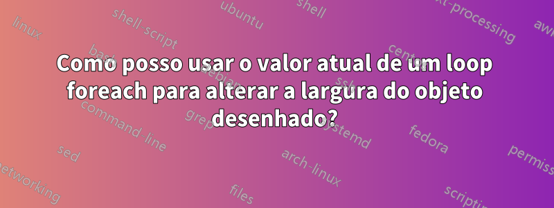 Como posso usar o valor atual de um loop foreach para alterar a largura do objeto desenhado?