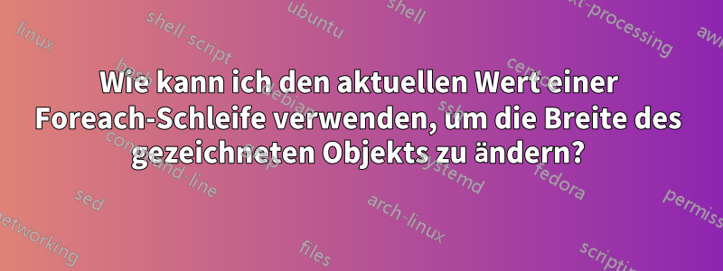 Wie kann ich den aktuellen Wert einer Foreach-Schleife verwenden, um die Breite des gezeichneten Objekts zu ändern?