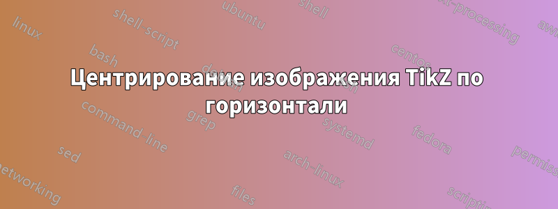 Центрирование изображения TikZ по горизонтали