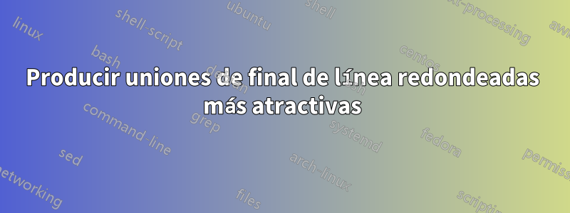 Producir uniones de final de línea redondeadas más atractivas