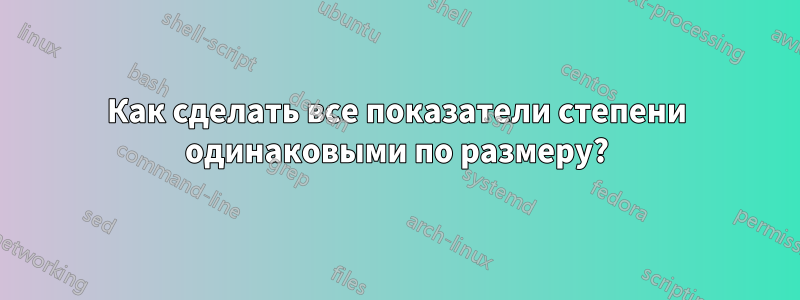 Как сделать все показатели степени одинаковыми по размеру?