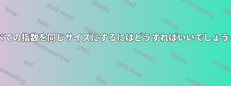 すべての指数を同じサイズにするにはどうすればいいでしょうか?