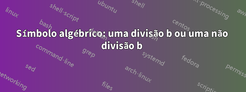 Símbolo algébrico: uma divisão b ou uma não divisão b