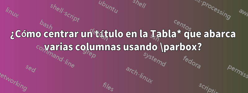 ¿Cómo centrar un título en la Tabla* que abarca varias columnas usando \parbox?