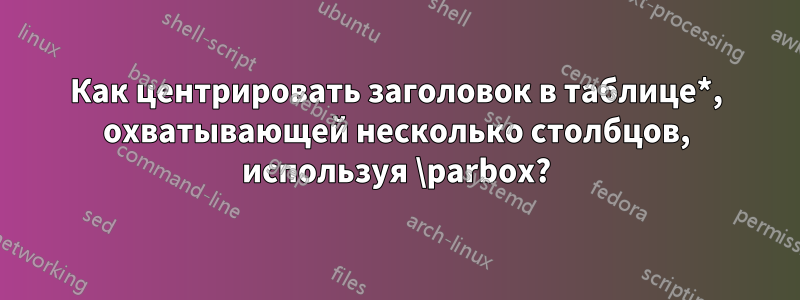 Как центрировать заголовок в таблице*, охватывающей несколько столбцов, используя \parbox?