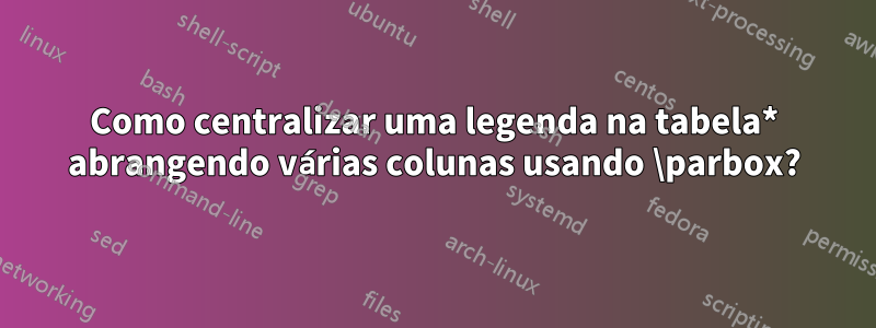 Como centralizar uma legenda na tabela* abrangendo várias colunas usando \parbox?